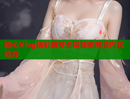 糖心Vlog精彩首发全网独家高清内容推荐 糖心Vlog精彩首发全网独家高清内容推荐