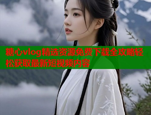 糖心vlog精选资源免费下载全攻略轻松获取最新短视频内容 糖心vlog精选资源免费下载全攻略轻松获取最新短视频内容