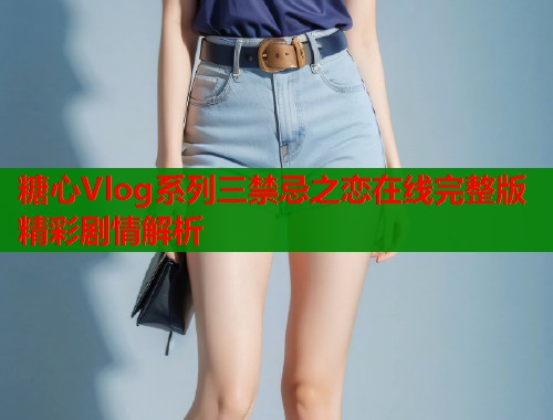 糖心Vlog系列三禁忌之恋在线完整版精彩剧情解析 糖心Vlog系列三禁忌之恋在线完整版精彩剧情解析