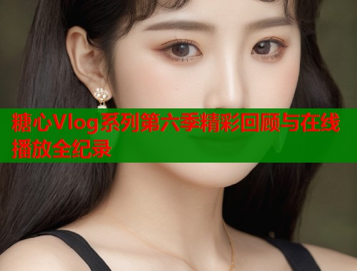 糖心Vlog系列第六季精彩回顾与在线播放全纪录