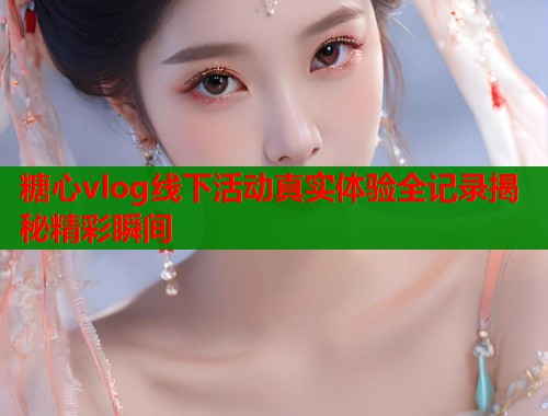 糖心vlog线下活动真实体验全记录揭秘精彩瞬间 糖心vlog线下活动真实体验全记录揭秘精彩瞬间