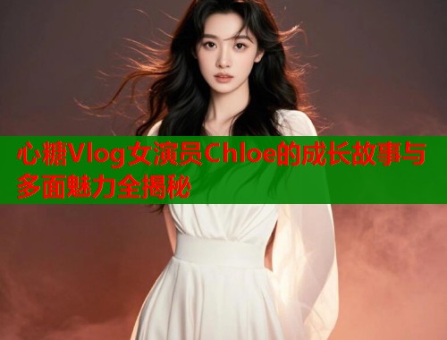 心糖Vlog女演员Chloe的成长故事与多面魅力全揭秘