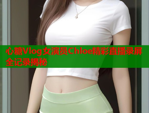 心糖Vlog女演员Chloe精彩直播录屏全记录揭秘