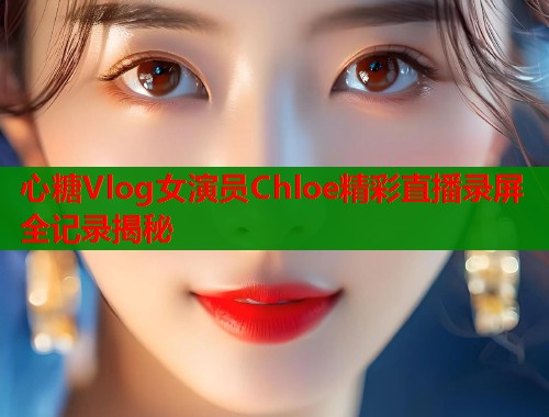 心糖Vlog女演员Chloe精彩直播录屏全记录揭秘 心糖Vlog女演员Chloe精彩直播录屏全记录揭秘