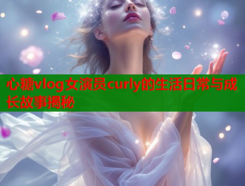 心糖vlog女演员curly的生活日常与成长故事揭秘 心糖vlog女演员curly的生活日常与成长故事揭秘