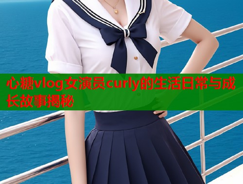 心糖vlog女演员curly的生活日常与成长故事揭秘