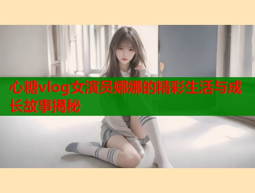 心糖vlog女演员娜娜的精彩生活与成长故事揭秘 心糖vlog女演员娜娜的精彩生活与成长故事揭秘