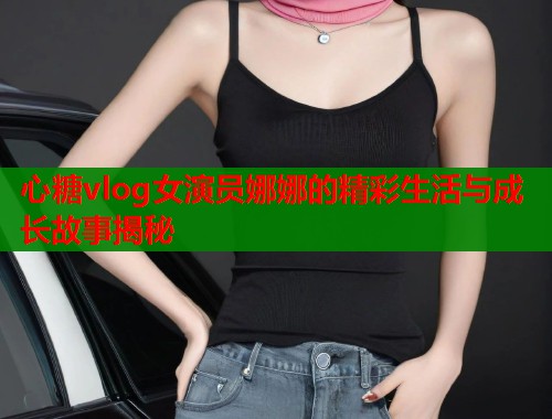 心糖vlog女演员娜娜的精彩生活与成长故事揭秘