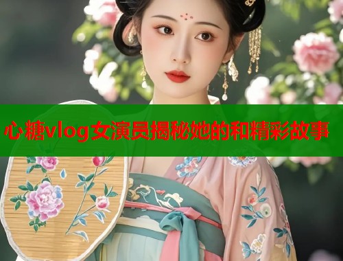 心糖vlog女演员揭秘她的和精彩故事