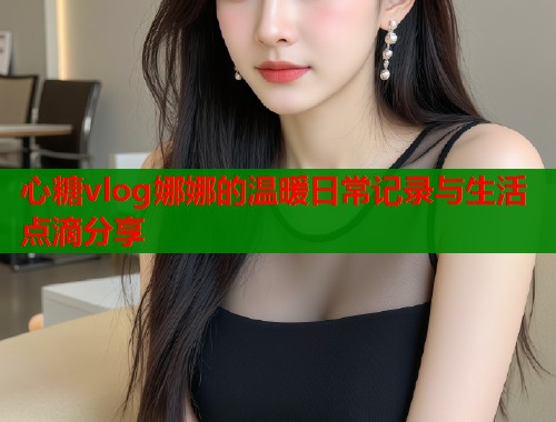 心糖vlog娜娜的温暖日常记录与生活点滴分享 心糖vlog娜娜的温暖日常记录与生活点滴分享