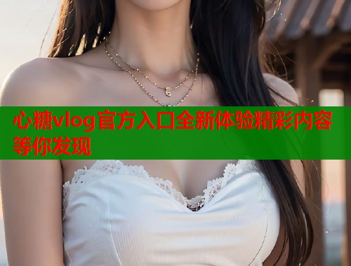 心糖vlog官方入口全新体验精彩内容等你发现 心糖vlog官方入口全新体验精彩内容等你发现