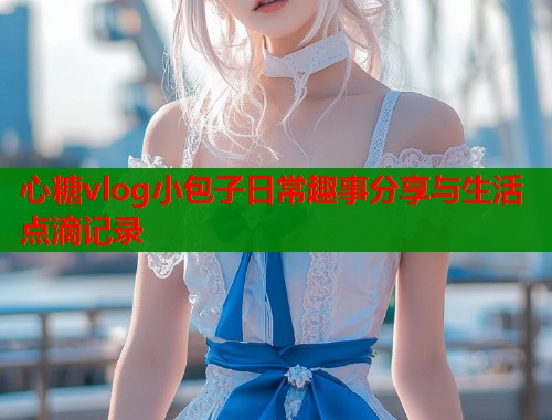 心糖vlog小包子日常趣事分享与生活点滴记录 心糖vlog小包子日常趣事分享与生活点滴记录