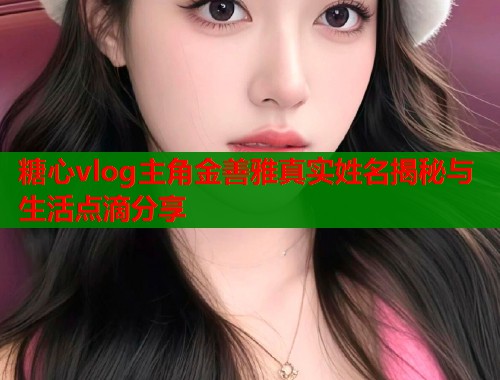 糖心vlog主角金善雅真实姓名揭秘与生活点滴分享