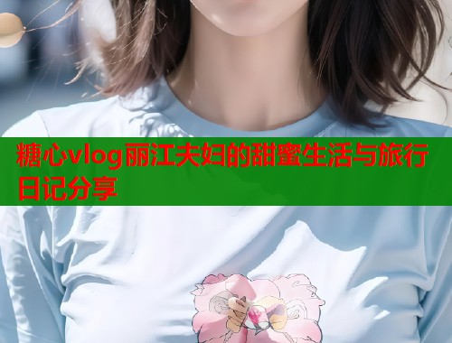 糖心vlog丽江夫妇的甜蜜生活与旅行日记分享