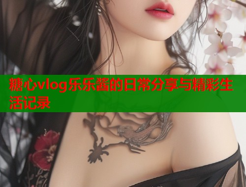 糖心vlog乐乐酱的日常分享与精彩生活记录