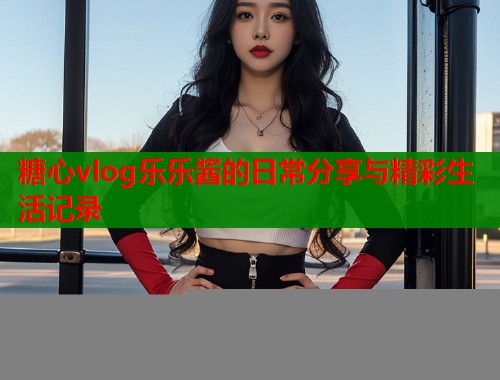 糖心vlog乐乐酱的日常分享与精彩生活记录