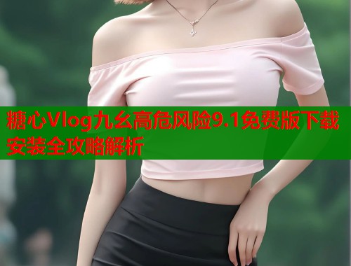 糖心Vlog九幺高危风险9.1免费版下载安装全攻略解析