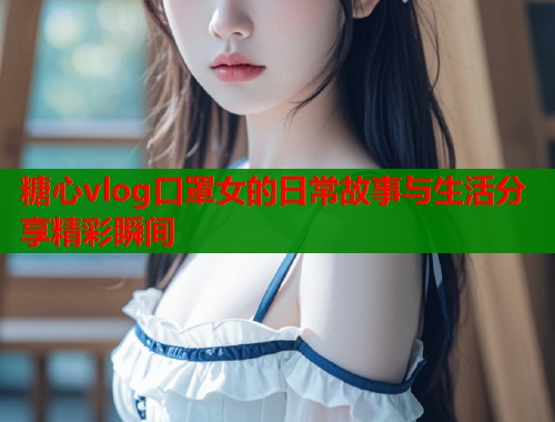 糖心vlog口罩女的日常故事与生活分享精彩瞬间
