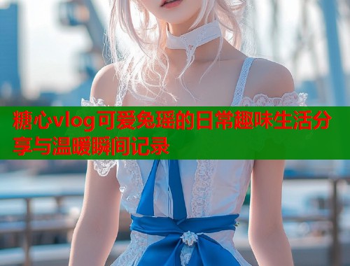 糖心vlog可爱兔瑶的日常趣味生活分享与温暖瞬间记录