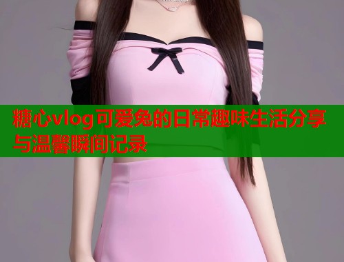 糖心vlog可爱兔的日常趣味生活分享与温馨瞬间记录