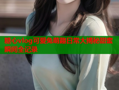 糖心vlog可爱兔萌趣日常大揭秘甜蜜瞬间全记录