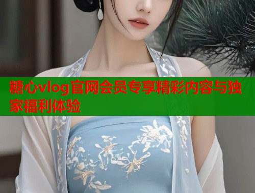 糖心vlog官网会员专享精彩内容与独家福利体验