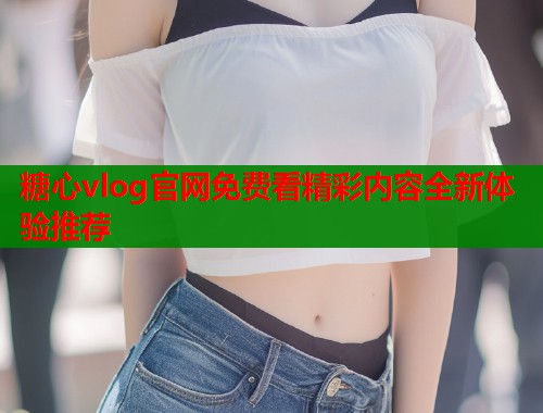 糖心vlog官网免费看精彩内容全新体验推荐
