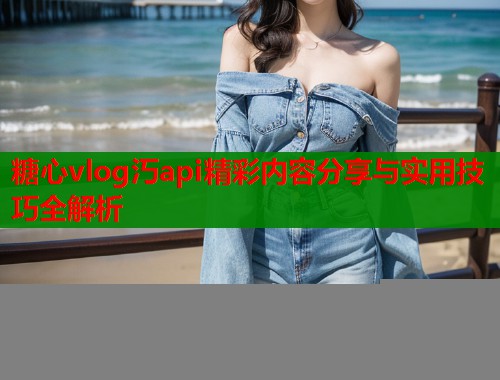 糖心vlog汅api精彩内容分享与实用技巧全解析