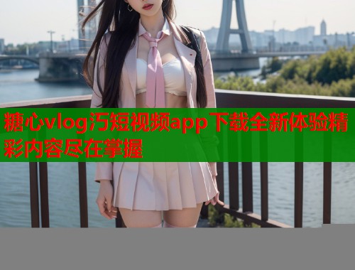 糖心vlog汅短视频app下载全新体验精彩内容尽在掌握