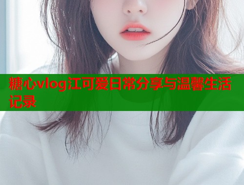 糖心vlog江可爱日常分享与温馨生活记录