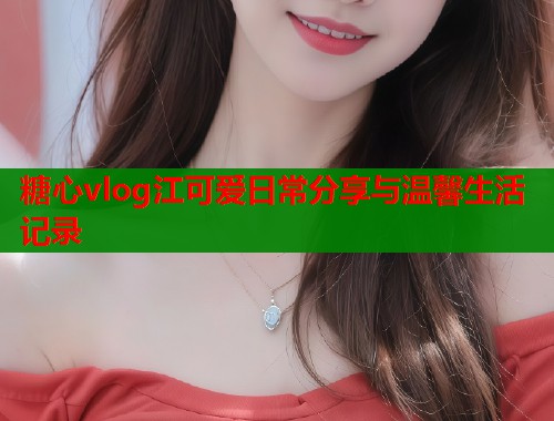 糖心vlog江可爱日常分享与温馨生活记录
