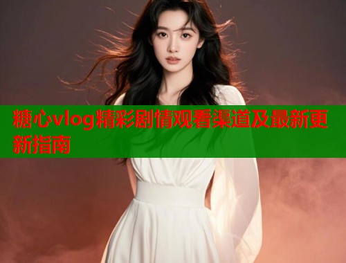 糖心vlog精彩剧情观看渠道及最新更新指南