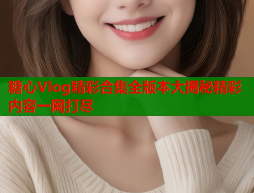 糖心Vlog精彩合集全版本大揭秘精彩内容一网打尽