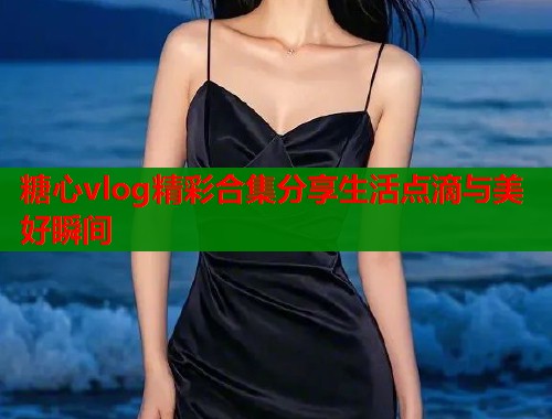 糖心vlog精彩合集分享生活点滴与美好瞬间