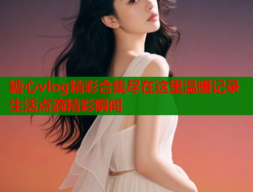 糖心vlog精彩合集尽在这里温暖记录生活点滴精彩瞬间