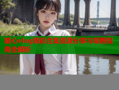 糖心vlog精彩合集资源分享与观看指南全解析