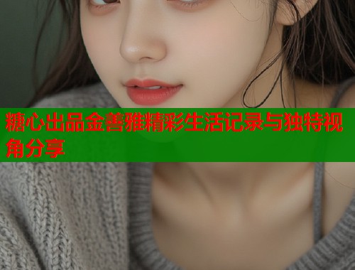 糖心出品金善雅精彩生活记录与独特视角分享