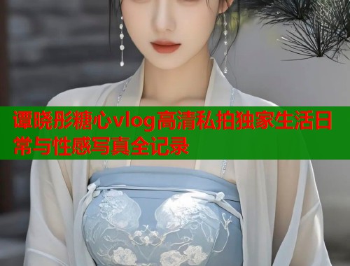 谭晓彤糖心vlog高清私拍独家生活日常与性感写真全记录