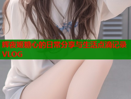 辉夜姬糖心的日常分享与生活点滴记录VLOG
