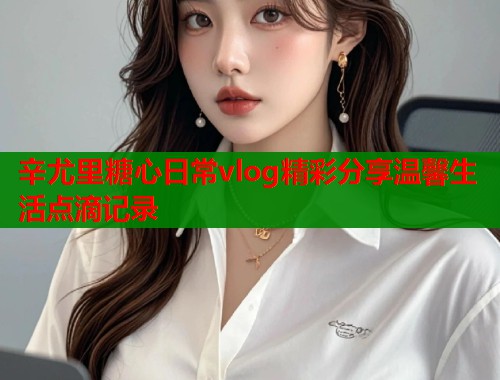 辛尤里糖心日常vlog精彩分享温馨生活点滴记录