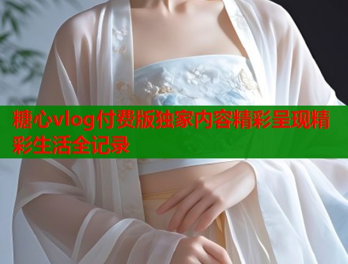 糖心vlog付费版独家内容精彩呈现精彩生活全记录