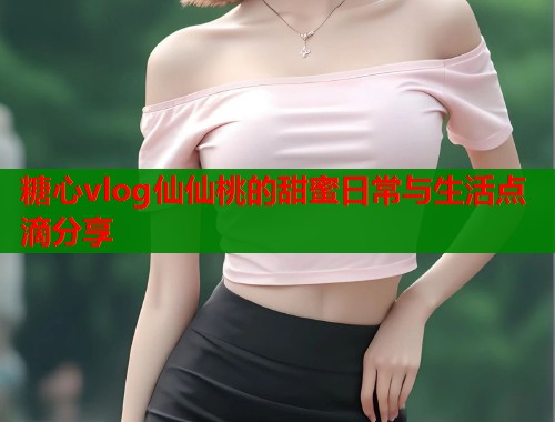 糖心vlog仙仙桃的甜蜜日常与生活点滴分享