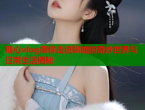 糖心vlog带你走进驯鹿的奇妙世界与日常生活揭秘