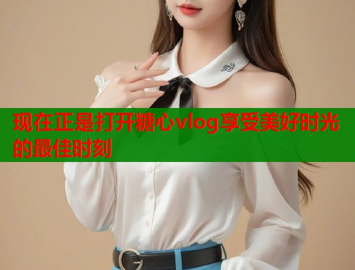 现在正是打开糖心vlog享受美好时光的最佳时刻