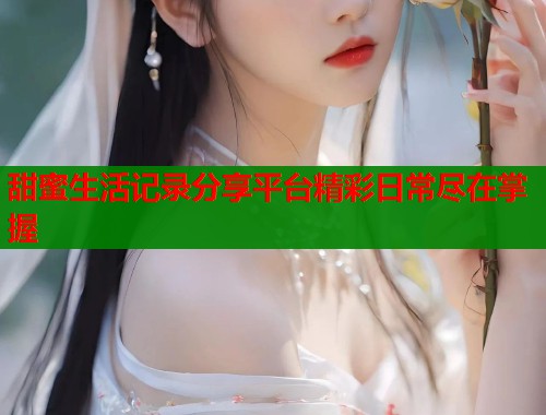 甜蜜生活记录分享平台精彩日常尽在掌握