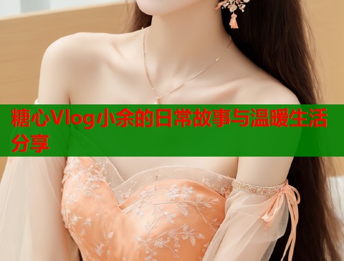 糖心Vlog小余的日常故事与温暖生活分享