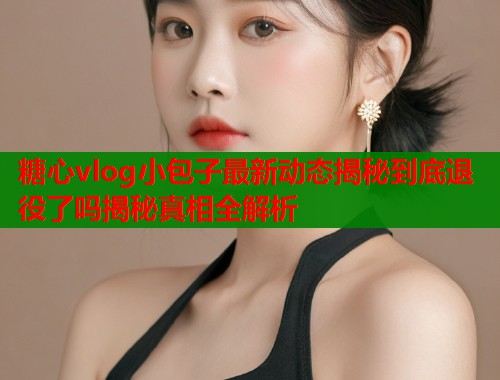 糖心vlog小包子最新动态揭秘到底退役了吗揭秘真相全解析