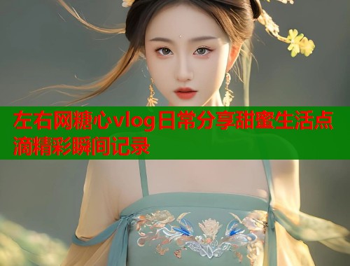 左右网糖心vlog日常分享甜蜜生活点滴精彩瞬间记录