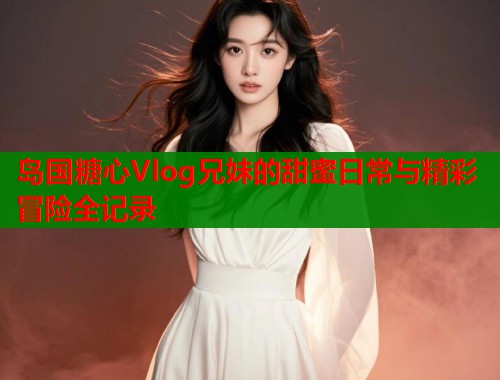岛国糖心Vlog兄妹的甜蜜日常与精彩冒险全记录