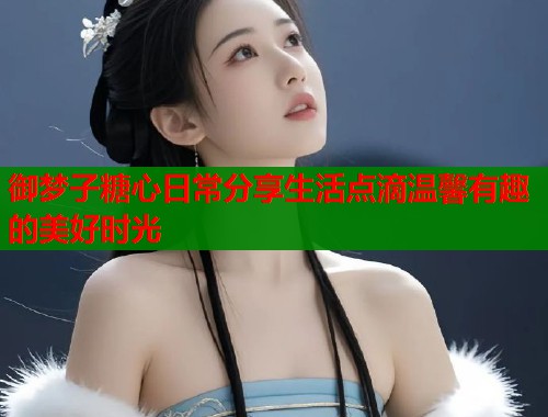 御梦子糖心日常分享生活点滴温馨有趣的美好时光